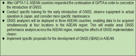 l	After GIPTA 1.0, ASEAN countries requested the continuation of GIPTA in order to concretize the introduction of GNSS. 
l	Conduct specific training for the early introduction of GNSS, observe equipment in actual operation in Japan, and consider more specific maintenance.
l	GNSS analyzers will be deployed in three ASEAN countries, enabling data to be acquired simultaneously at four locations in the ASEAN region. This will enable areal GNSS performance analysis across the ASEAN region, making the effects of GNSS implementation clearer.
l	Implement specific proposals for the development of GNSS (SBAS) in ASEAN.
